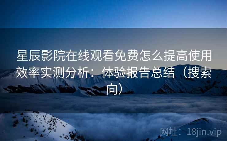星辰影院在线观看免费怎么提高使用效率实测分析：体验报告总结（搜索向）