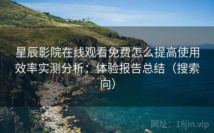 星辰影院在线观看免费怎么提高使用效率实测分析：体验报告总结（搜索向）
