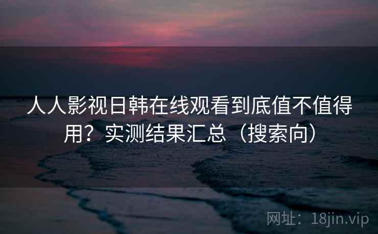 人人影视日韩在线观看到底值不值得用?实测结果汇总(搜索向) 人人影视日韩在线观看到底值不值得用?实测结果汇总(搜索向)