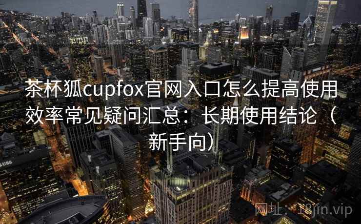 茶杯狐cupfox官网入口怎么提高使用效率常见疑问汇总：长期使用结论（新手向）