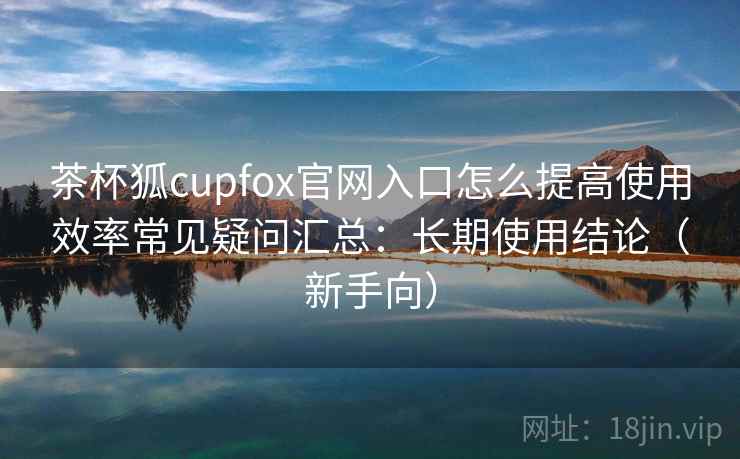茶杯狐cupfox官网入口怎么提高使用效率常见疑问汇总：长期使用结论（新手向）