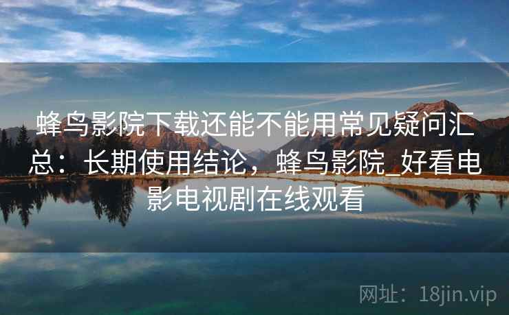 蜂鸟影院下载还能不能用常见疑问汇总：长期使用结论，蜂鸟影院_好看电影电视剧在线观看