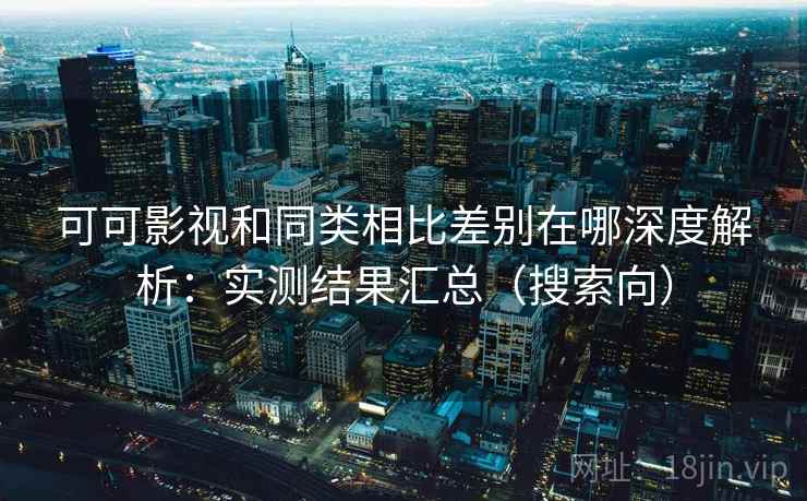 可可影视和同类相比差别在哪深度解析：实测结果汇总（搜索向）
