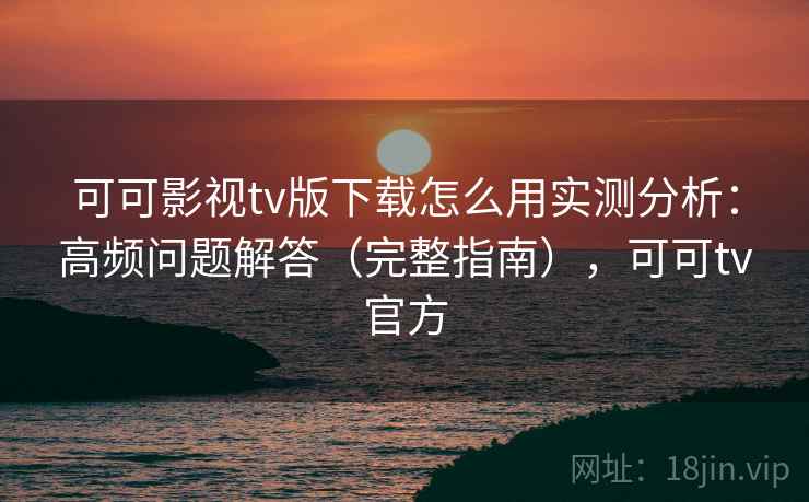 可可影视tv版下载怎么用实测分析：高频问题解答（完整指南），可可tv官方