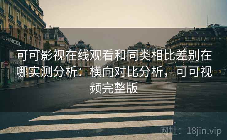 可可影视在线观看和同类相比差别在哪实测分析：横向对比分析，可可视频完整版