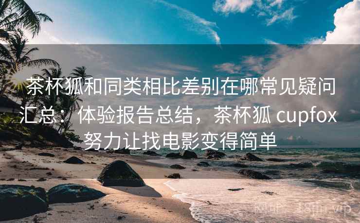 茶杯狐和同类相比差别在哪常见疑问汇总：体验报告总结，茶杯狐 cupfox 努力让找电影变得简单