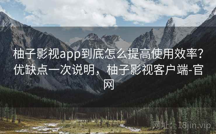柚子影视app到底怎么提高使用效率？优缺点一次说明，柚子影视客户端-官网