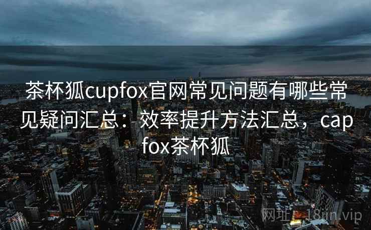 茶杯狐cupfox官网常见问题有哪些常见疑问汇总:效率提升方法汇总,capfox茶杯狐 茶杯狐cupfox官网常见问题有哪些常见疑问汇总:效率提升方法汇总,capfox茶杯狐
