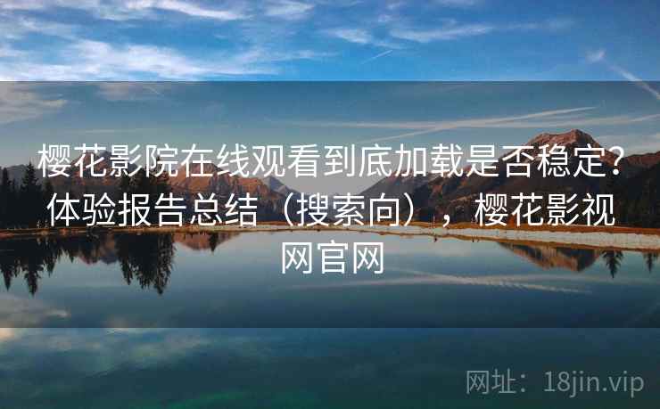 樱花影院在线观看到底加载是否稳定？体验报告总结（搜索向），樱花影视网官网