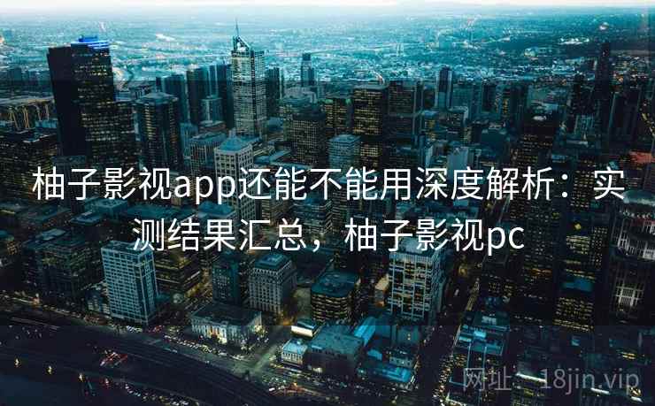 柚子影视app还能不能用深度解析：实测结果汇总，柚子影视pc