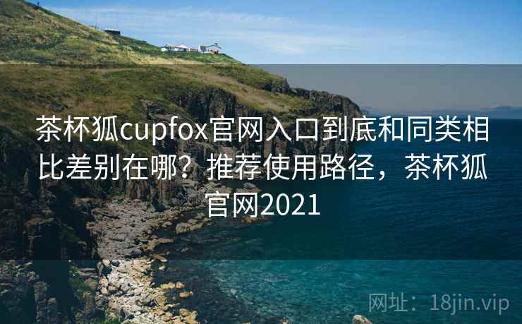 茶杯狐cupfox官网入口到底和同类相比差别在哪？推荐使用路径，茶杯狐官网2021