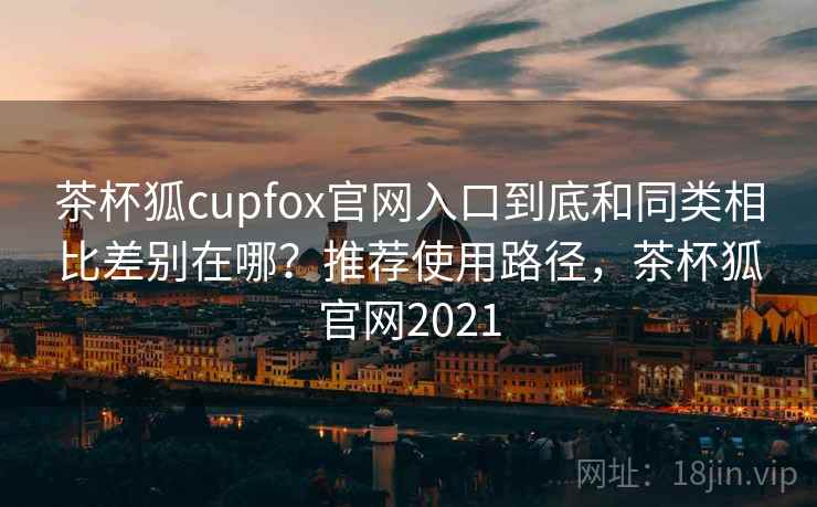 茶杯狐cupfox官网入口到底和同类相比差别在哪?推荐使用路径,茶杯狐官网2021 茶杯狐cupfox官网入口到底和同类相比差别在哪?推荐使用路径,茶杯狐官网2021