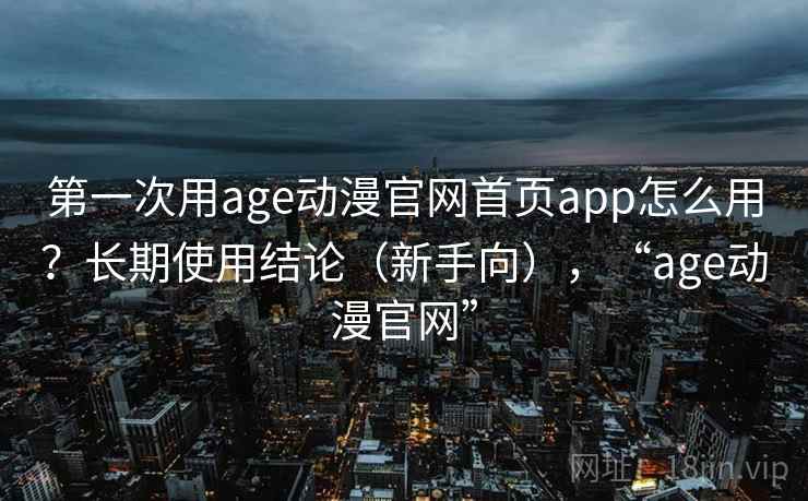 第一次用age动漫官网首页app怎么用？长期使用结论（新手向），“age动漫官网”
