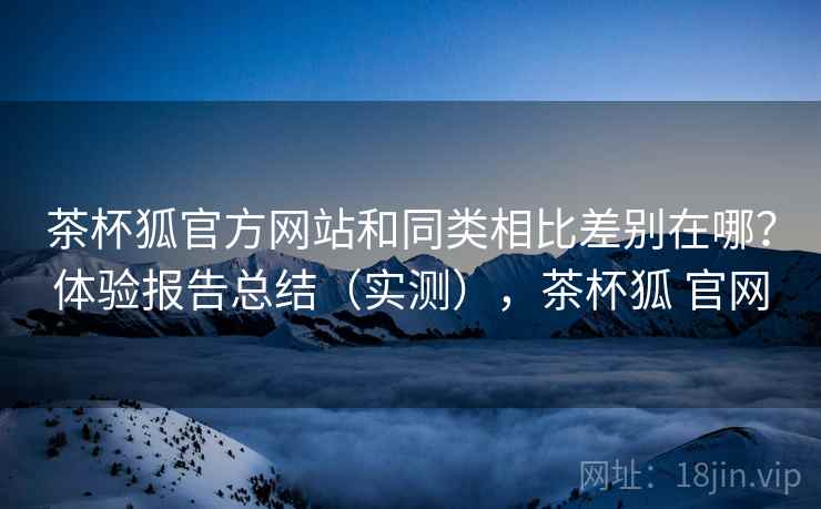 茶杯狐官方网站和同类相比差别在哪？体验报告总结（实测），茶杯狐 官网