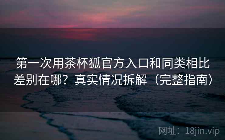 第一次用茶杯狐官方入口和同类相比差别在哪？真实情况拆解（完整指南）