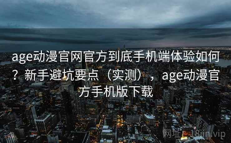 age动漫官网官方到底手机端体验如何？新手避坑要点（实测），age动漫官方手机版下载
