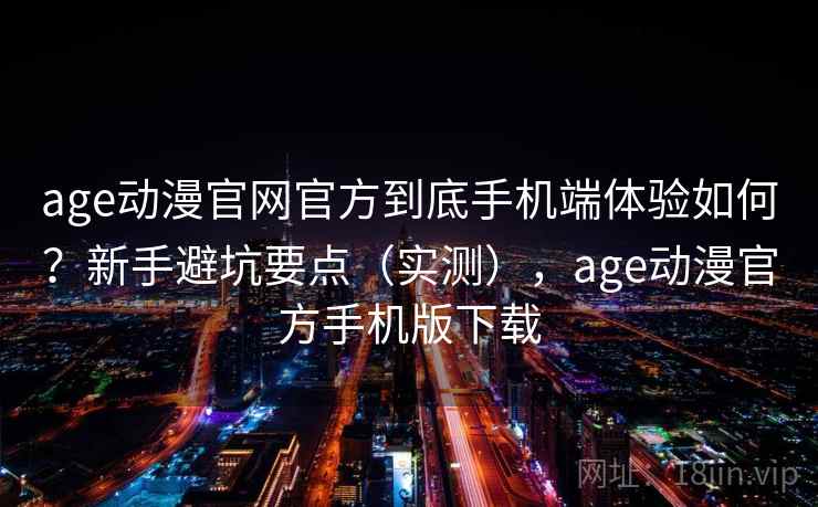 age动漫官网官方到底手机端体验如何？新手避坑要点（实测），age动漫官方手机版下载