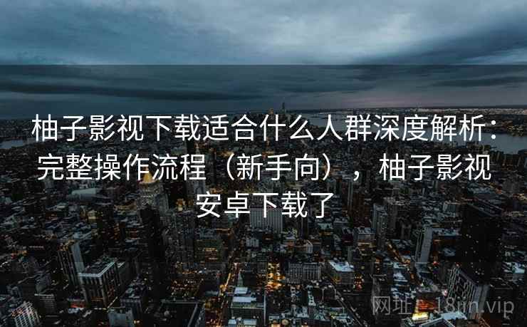 柚子影视下载适合什么人群深度解析:完整操作流程(新手向),柚子影视安卓下载了 柚子影视下载适合什么人群深度解析:完整操作流程(新手向),柚子影视安卓下载了
