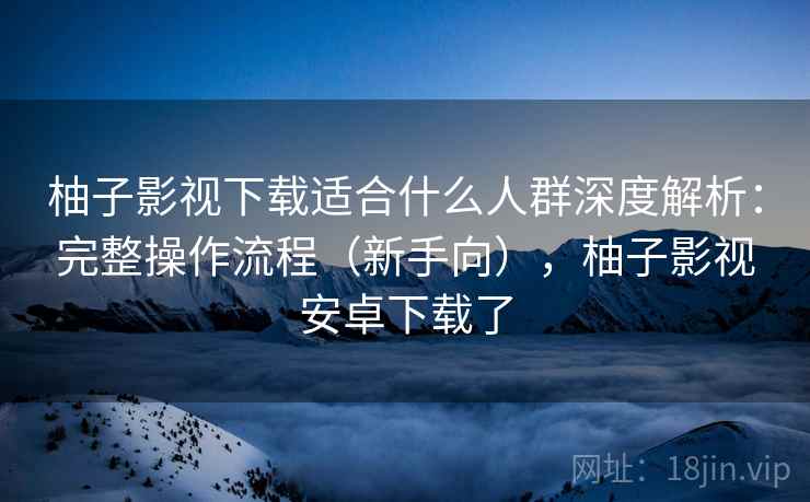 柚子影视下载适合什么人群深度解析：完整操作流程（新手向），柚子影视安卓下载了