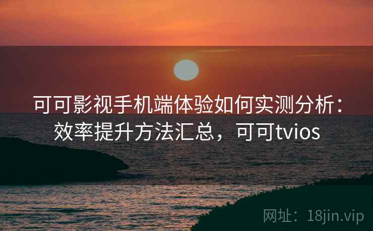 可可影视手机端体验如何实测分析:效率提升方法汇总,可可tvios 可可影视手机端体验如何实测分析:效率提升方法汇总,可可tvios