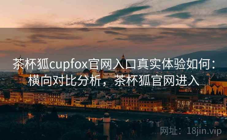 茶杯狐cupfox官网入口真实体验如何：横向对比分析，茶杯狐官网进入