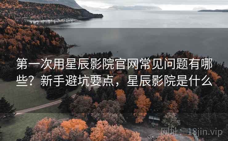 第一次用星辰影院官网常见问题有哪些？新手避坑要点，星辰影院是什么