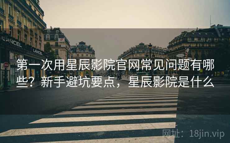 第一次用星辰影院官网常见问题有哪些?新手避坑要点,星辰影院是什么 第一次用星辰影院官网常见问题有哪些?新手避坑要点,星辰影院是什么