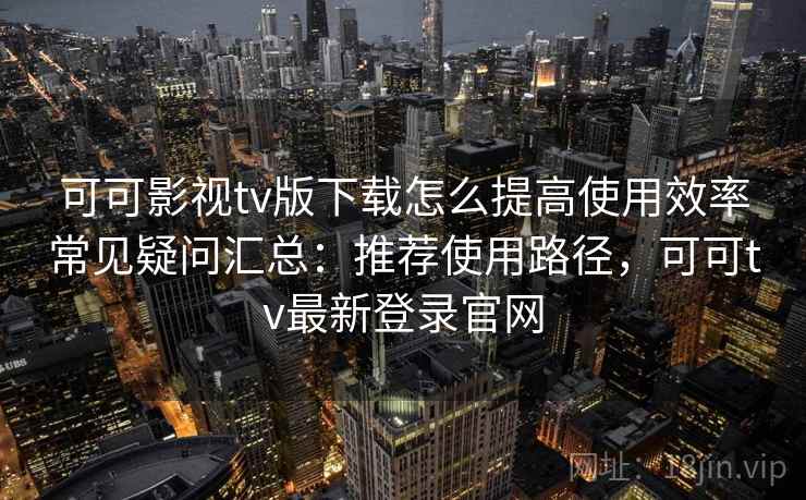 可可影视tv版下载怎么提高使用效率常见疑问汇总：推荐使用路径，可可tv最新登录官网