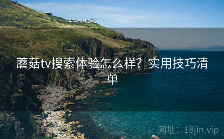蘑菇tv搜索体验怎么样？实用技巧清单