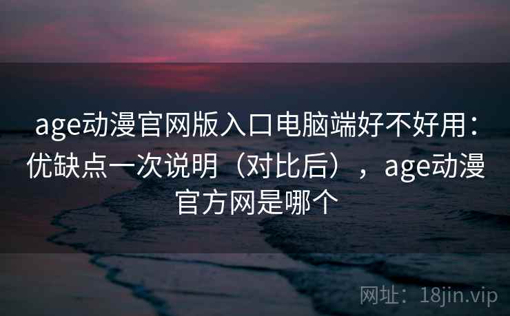 age动漫官网版入口电脑端好不好用：优缺点一次说明（对比后），age动漫官方网是哪个