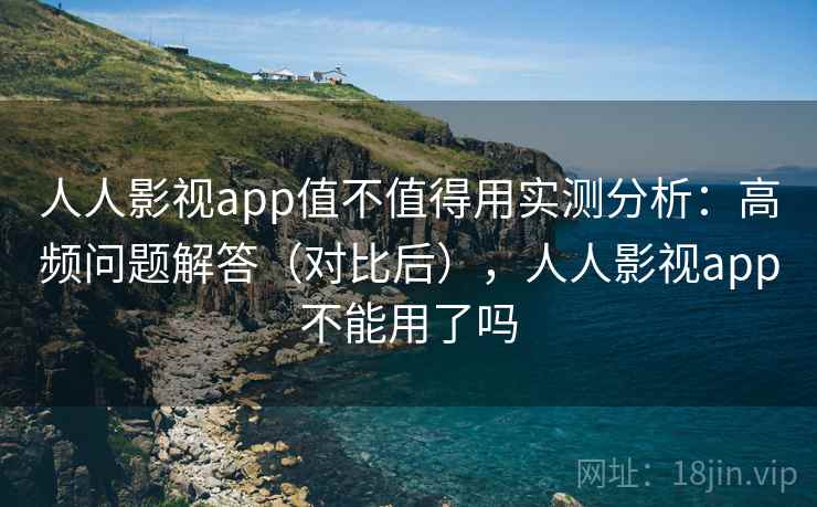 人人影视app值不值得用实测分析：高频问题解答（对比后），人人影视app不能用了吗