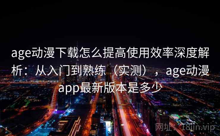 age动漫下载怎么提高使用效率深度解析:从入门到熟练(实测),age动漫app最新版本是多少 age动漫下载怎么提高使用效率深度解析:从入门到熟练(实测),age动漫app最新版本是多少