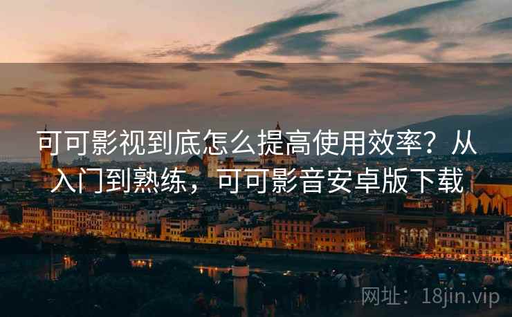 可可影视到底怎么提高使用效率？从入门到熟练，可可影音安卓版下载