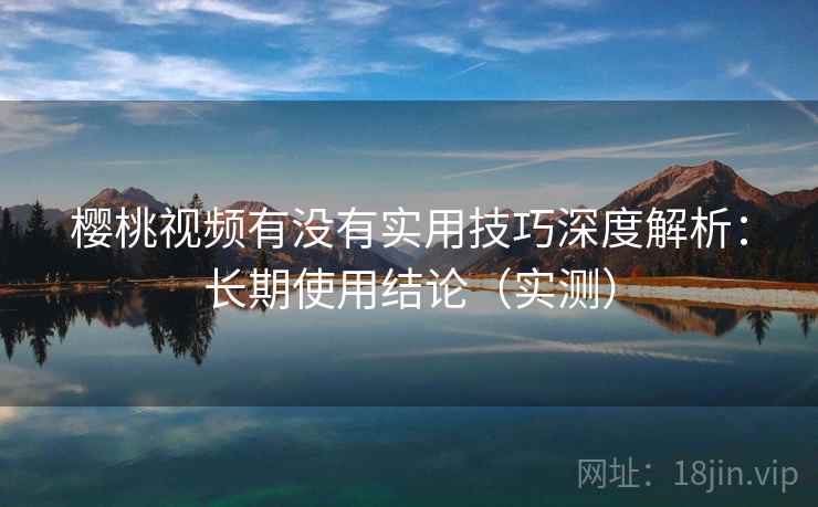 樱桃视频有没有实用技巧深度解析：长期使用结论（实测）