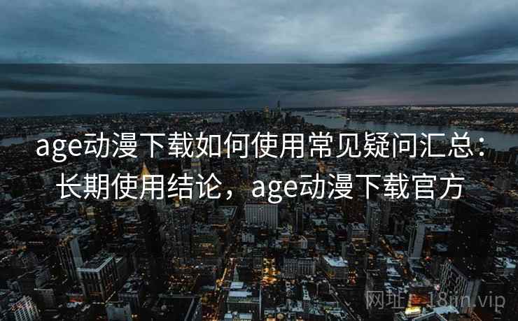 age动漫下载如何使用常见疑问汇总：长期使用结论，age动漫下载官方