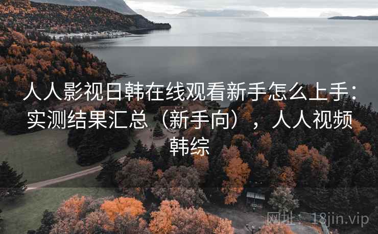 人人影视日韩在线观看新手怎么上手：实测结果汇总（新手向），人人视频韩综