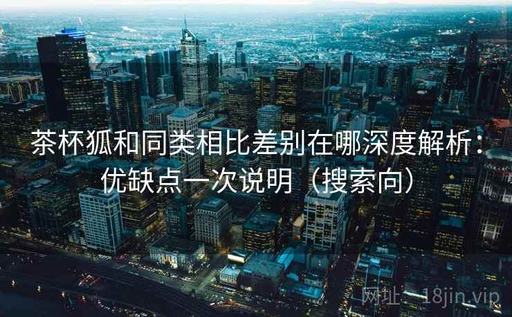 茶杯狐和同类相比差别在哪深度解析：优缺点一次说明（搜索向）