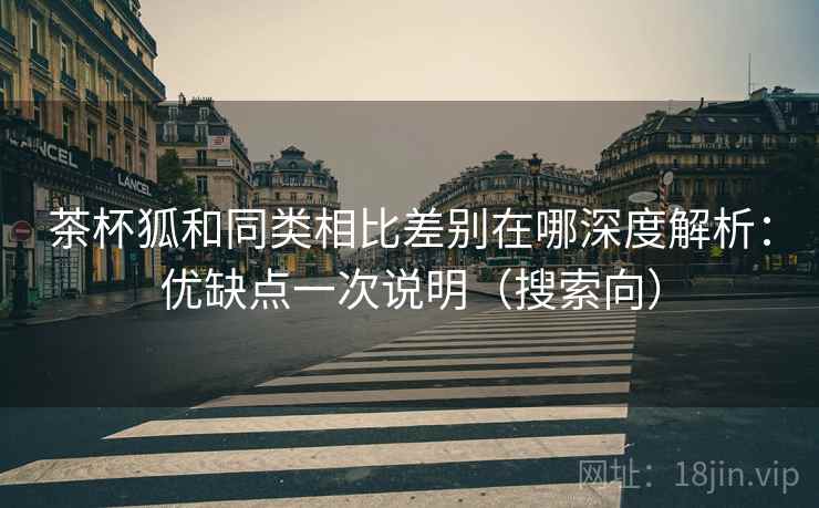 茶杯狐和同类相比差别在哪深度解析:优缺点一次说明(搜索向) 茶杯狐和同类相比差别在哪深度解析:优缺点一次说明(搜索向)
