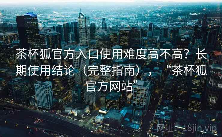 茶杯狐官方入口使用难度高不高？长期使用结论（完整指南），“茶杯狐官方网站”