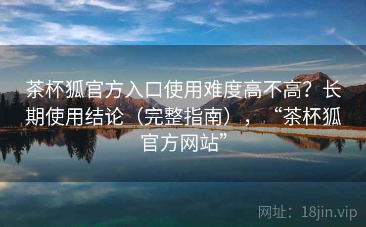 茶杯狐官方入口使用难度高不高?长期使用结论(完整指南),“茶杯狐官方网站” 茶杯狐官方入口使用难度高不高?长期使用结论(完整指南),“茶杯狐官方网站”