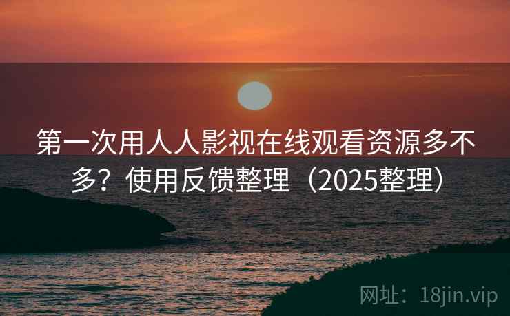 第一次用人人影视在线观看资源多不多？使用反馈整理（2025整理）