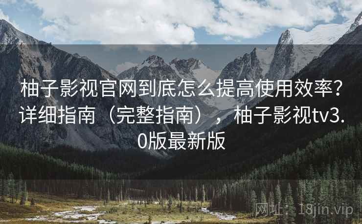 柚子影视官网到底怎么提高使用效率?详细指南(完整指南),柚子影视tv3.0版最新版 柚子影视官网到底怎么提高使用效率?详细指南(完整指南),柚子影视tv3.0版最新版
