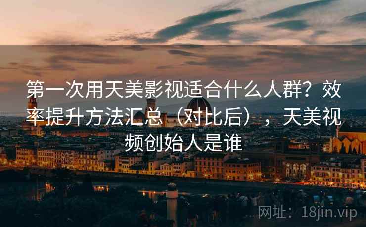 第一次用天美影视适合什么人群？效率提升方法汇总（对比后），天美视频创始人是谁