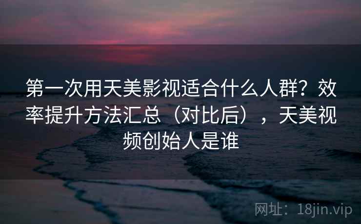 第一次用天美影视适合什么人群？效率提升方法汇总（对比后），天美视频创始人是谁